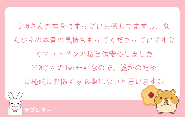 310さんの本音にすっごい共感してますし、なんかその本音の気持ちもってくださっていてすごくマサトペンの私自信安心しました
310さんのTwitterなので、誰かのために極端に制限する必要はないと思います