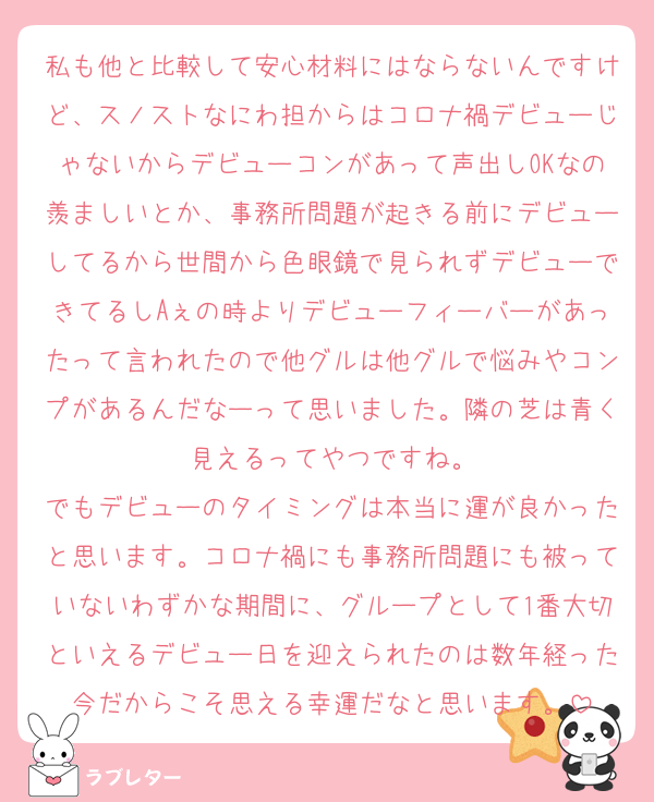 私も他と比較して安心材料にはならないんですけど、スノストなにわ担からはコロナ禍デビューじゃないからデビューコンがあって声出しOKなの羨ましいとか、事務所問題が起きる前にデビューしてるから世間から色眼鏡で見られずデビューできてるしAぇの時よりデビューフィーバーがあったって言われたので他グルは他グルで悩みやコンプがあるんだなーって思いました。隣の芝は青く見えるってやつですね。
でもデビューのタイミングは本当に運が良かったと思います。コロナ禍にも事務所問題にも被っていないわずかな期間に、グループとして1番大切といえるデビュー日を迎えられたのは数年経った今だからこそ思える幸運だなと思います。
