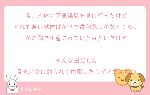 昔、人体の不思議展を見に行ったけど
どれも若い献体ばかりで違和感しかなくてね。
かの国で生産されていたみたいだけど

そんな国だもん
目先の金に釣られて信用したらダメだよね