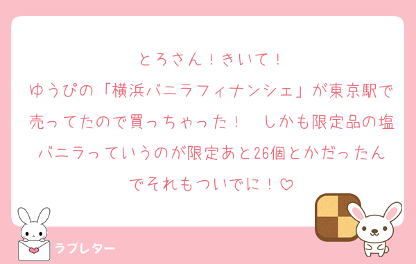 とろさん！きいて！
ゆうぴの「横浜バニラフィナンシェ」が東京駅で売ってたので買っちゃった！　しかも限定品の塩バニラっていうのが限定あと26個とかだったんでそれもついでに！