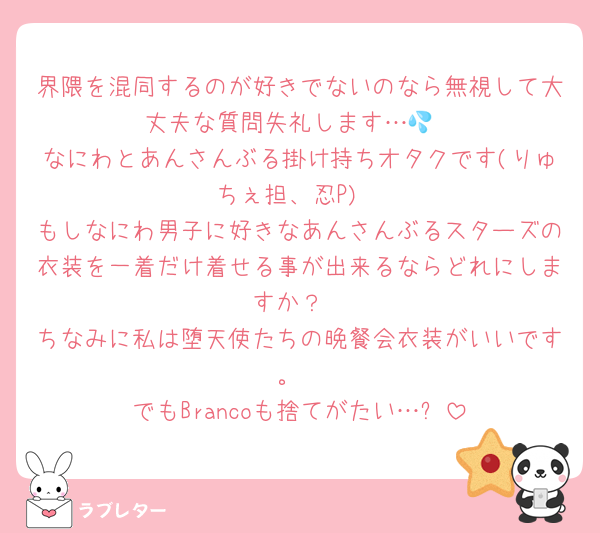 界隈を混同するのが好きでないのなら無視して大丈夫な質問失礼します…💦
なにわとあんさんぶる掛け持ちオタクです(りゅちぇ担、忍P)
もしなにわ男子に好きなあんさんぶるスターズの衣装を一着だけ着せる事が出来るならどれにしますか？
ちなみに私は堕天使たちの晩餐会衣装がいいです。
でもBrancoも捨てがたい…✨