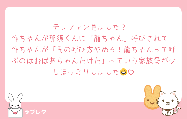 テレファン見ました？
作ちゃんが那須くんに「龍ちゃん」呼びされて
作ちゃんが「その呼び方やめろ！龍ちゃんって呼ぶのはおばあちゃんだけだ」っていう家族愛が少しほっこりしました😄