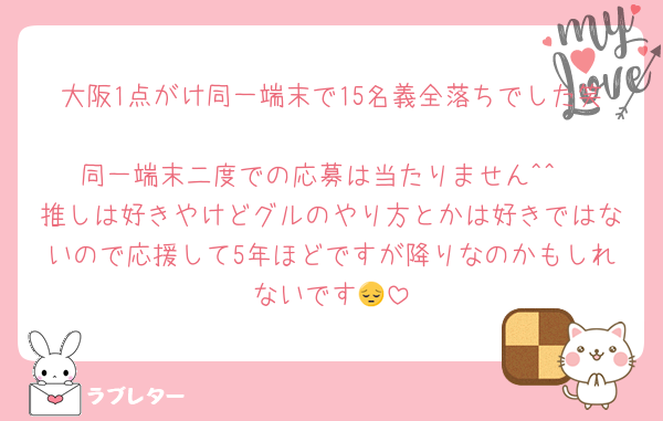 大阪1点がけ同一端末で15名義全落ちでした笑
同一端末二度での応募は当たりません^^
推しは好きやけどグルのやり方とかは好きではないので応援して5年ほどですが降りなのかもしれないです😔