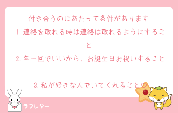 付き合うのにあたって条件があります♡
1.連絡を取れる時は連絡は取れるようにすること♡
2.年一回でいいから、お誕生日お祝いすること♡
3.私が好きな人でいてくれること