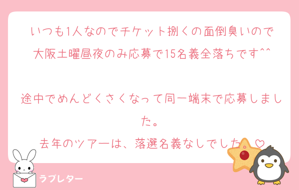 いつも1人なのでチケット捌くの面倒臭いので
大阪土曜昼夜のみ応募で15名義全落ちです^^
途中でめんどくさくなって同一端末で応募しました。
去年のツアーは、落選名義なしでした。