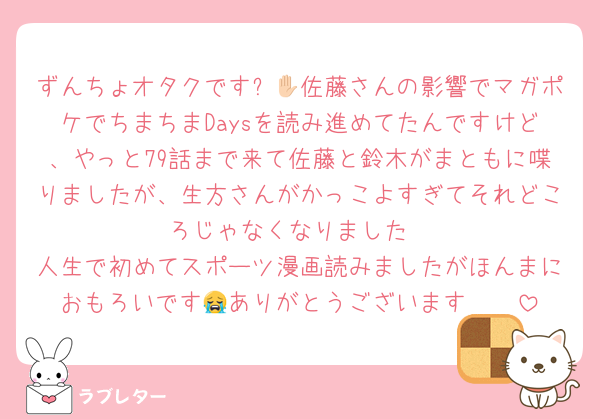 ずんちょオタクです✋🏻佐藤さんの影響でマガポケでちまちまDaysを読み進めてたんですけど、やっと79話まで来て佐藤と鈴木がまともに喋りましたが、生方さんがかっこよすぎてそれどころじゃなくなりました
人生で初めてスポーツ漫画読みましたがほんまにおもろいです😭ありがとうございます🫶🏻