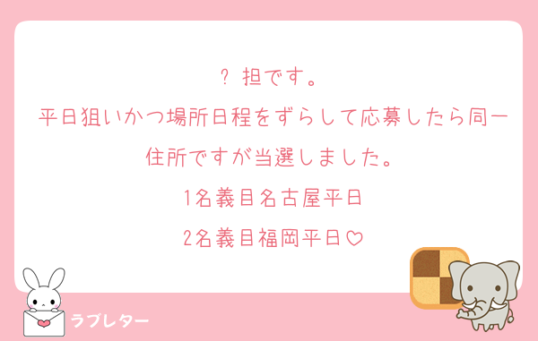 ⛄️担です。
平日狙いかつ場所日程をずらして応募したら同一住所ですが当選しました。
1名義目名古屋平日
2名義目福岡平日