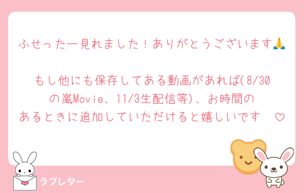 ふせったー見れました！ありがとうございます🙏
もし他にも保存してある動画があれば(8/30の嵐Movie、11/3生配信等)、お時間のあるときに追加していただけると嬉しいです🥺