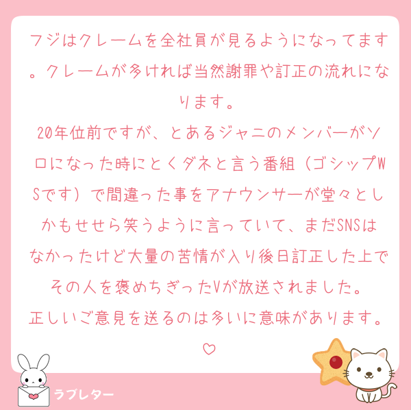 フジはクレームを全社員が見るようになってます。クレームが多ければ当然謝罪や訂正の流れになります。
20年位前ですが、とあるジャニのメンバーがソロになった時にとくダネと言う番組（ゴシップWSです）で間違った事をアナウンサーが堂々としかもせせら笑うように言っていて、まだSNSはなかったけど大量の苦情が入り後日訂正した上でその人を褒めちぎったVが放送されました。
正しいご意見を送るのは多いに意味があります。