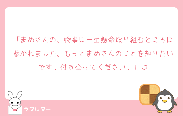 「まめさんの、物事に一生懸命取り組むところに惹かれました。もっとまめさんのことを知りたいです。付き合ってください。」