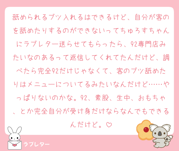 舐められるブツ入れるはできるけど、自分が客のを舐めたりするのができないってちゅろすちゃんにラブレター送らせてもらったら、92専門店みたいなのあるって返信してくれてたんだけど、調べたら完全92だけじゃなくて、客のブツ舐めたりはメニューについてるみたいなんだけど……やっぱりないのかな。92、素股、生中、おもちゃ、とか完全自分が受け身だけならなんでもできるんだけど。
