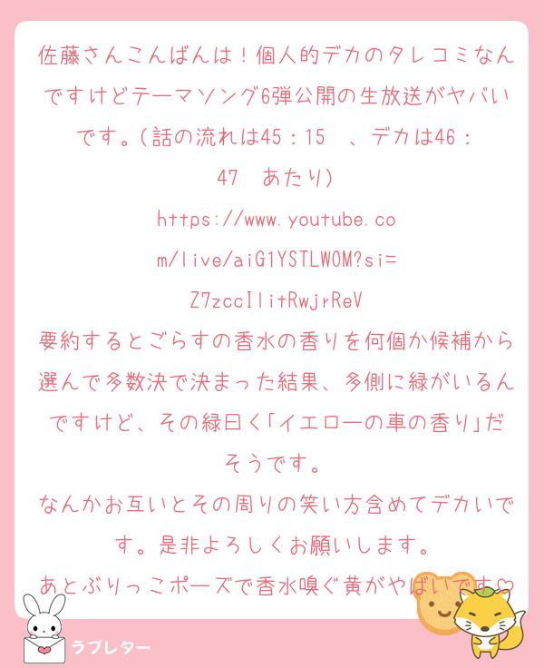 佐藤さんこんばんは！個人的デカのタレコミなんですけどテーマソング6弾公開の生放送がヤバいです。(話の流れは45：15〜、デカは46：47〜あたり)
https://www.youtube.com/live/aiG1YSTLWOM?si=Z7zccIlitRwjrReV
要約するとごらすの香水の香りを何個か候補から選んで多数決で決まった結果、多側に緑がいるんですけど、その緑曰く｢イエローの車の香り｣だそうです。
なんかお互いとその周りの笑い方含めてデカいです。是非よろしくお願いします。
あとぶりっこポーズで香水嗅ぐ黄がやばいです