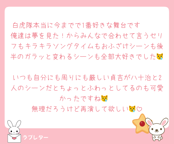 白虎隊本当に今までで1番好きな舞台です🫶🏻
俺達は夢を見た！からみんなで合わせて言うセリフもキラキラソングタイムもおふざけシーンも後半のガラッと変わるシーンも全部大好きでした😿
いつも自分にも周りにも厳しい貞吉が八十治と2人のシーンだとちょっとふわっとしてるのも可愛かったですね😿
無理だろうけど再演して欲しい😿