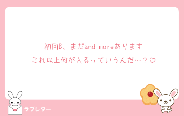 初回B、まだand moreあります
これ以上何が入るっていうんだ…？