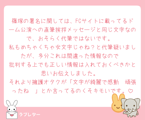 篠塚の署名に関しては、FCサイトに載ってるドーム公演への直筆挨拶メッセージと同じ文字なので、おそらく代筆ではないです。
私もめちゃくちゃ女文字じゃね？と代筆疑いましたが、多分これは間違った情報なので
批判する上でも正しい情報は入れておくべきかと思いお伝えしました。
それより擁護オタクが「文字が綺麗で感動🥹頑張ったね🥹」とか言ってるのくそキモいです。