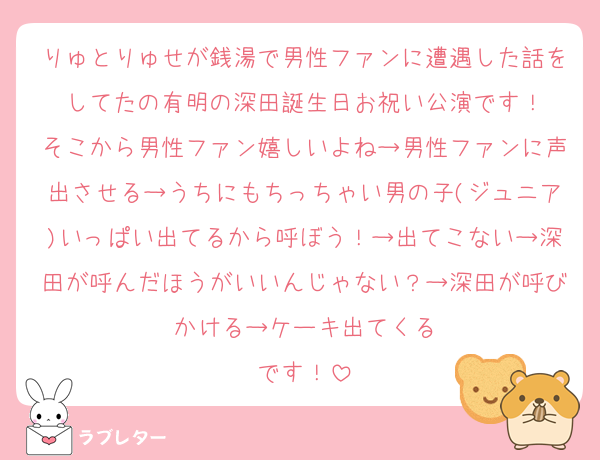 りゅとりゅせが銭湯で男性ファンに遭遇した話をしてたの有明の深田誕生日お祝い公演です！
そこから男性ファン嬉しいよね→男性ファンに声出させる→うちにもちっちゃい男の子(ジュニア)いっぱい出てるから呼ぼう！→出てこない→深田が呼んだほうがいいんじゃない？→深田が呼びかける→ケーキ出てくる
です！