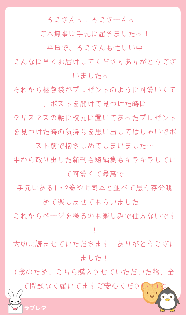 ろこさんっ！ろこさーんっ！
ご本無事に手元に届きましたっ！
平日で、ろこさんも忙しい中
こんなに早くお届けしてくださりありがとうございましたっ！
それから梱包袋がプレゼントのように可愛いくて、ポストを開けて見つけた時に
クリスマスの朝に枕元に置いてあったプレゼントを見つけた時の気持ちを思い出してはしゃいでポスト前で抱きしめてしまいました…
中から取り出した新刊も短編集もキラキラしていて可愛くて最高で
手元にある1・2巻や上司本と並べて思う存分眺めて楽しませてもらいました！
これからページを捲るのも楽しみで仕方ないです！
大切に読ませていただきます！ありがとうございました！
(念のため、こちら購入させていただいた物、全て問題なく届いてますご安心ください！)