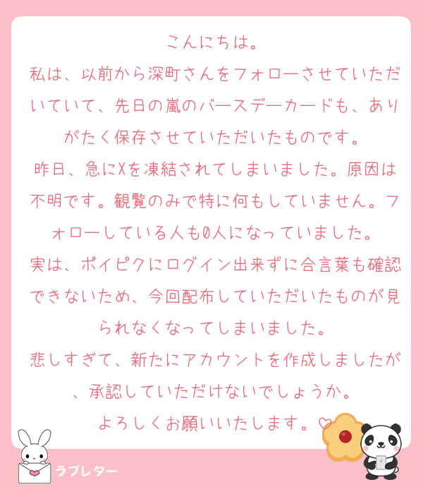こんにちは。
私は、以前から深町さんをフォローさせていただいていて、先日の嵐のバースデーカードも、ありがたく保存させていただいたものです。
昨日、急にXを凍結されてしまいました。原因は不明です。観覧のみで特に何もしていません。フォローしている人も0人になっていました。
実は、ポイピクにログイン出来ずに合言葉も確認できないため、今回配布していただいたものが見られなくなってしまいました。
悲しすぎて、新たにアカウントを作成しましたが、承認していただけないでしょうか。
よろしくお願いいたします。