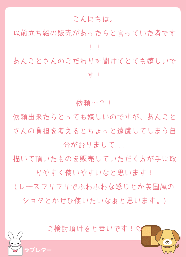 こんにちは。
以前立ち絵の販売があったらと言っていた者です！！
あんことさんのこだわりを聞けてとても嬉しいです！

依頼…？！
依頼出来たらとっても嬉しいのですが、あんことさんの負担を考えるとちょっと遠慮してしまう自分がおりまして...
描いて頂いたものを販売していただく方が手に取りやすく使いやすいなと思います！
(レースフリフリでふわふわな感じとか英国風のショタとかぜひ使いたいなぁと思います。)

ご検討頂けると幸いです！