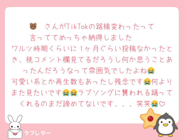 🐻‍❄️さんがTikTokの路線変わったって言っててめっちゃ納得しました🥲🥲
ワルツ時期くらいに１ヶ月ぐらい投稿なかったとき、桃コメント欄見てるだろうし何か思うことあったんだろうなって雰囲気でしたよね😭
可愛い系とか再生数もあったし残念です😭何よりまた見たいです😭😭ラブソングに襲われる踊ってくれるのまだ諦めてないです、、、笑笑😭