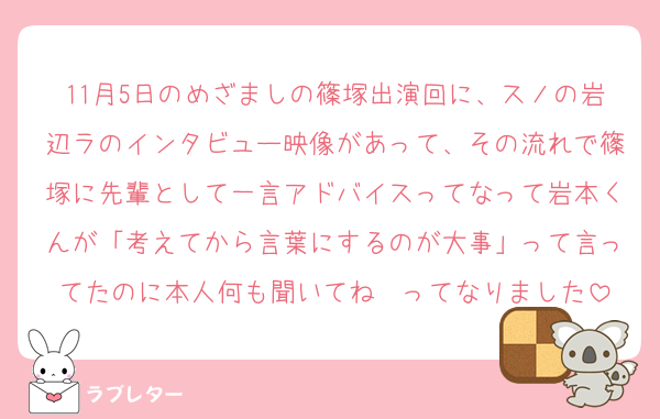 11月5日のめざましの篠塚出演回に、スノの岩辺ラのインタビュー映像があって、その流れで篠塚に先輩として一言アドバイスってなって岩本くんが「考えてから言葉にするのが大事」って言ってたのに本人何も聞いてね〜ってなりました