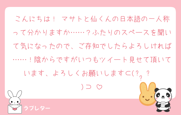こんにちは！♡マサトと仙くんの日本語の一人称って分かりますか……？ふたりのスペースを聞いて気になったので、ご存知でしたらよろしければ……！陰からですがいつもツイート見せて頂いています、よろしくお願いします⊂(ᴖ ̫ᴖ  )⊃♩