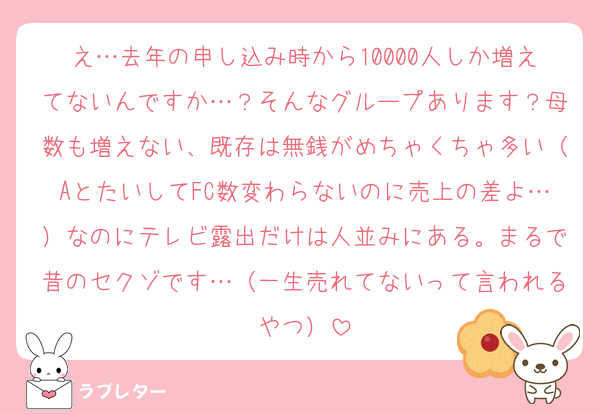 え…去年の申し込み時から10000人しか増えてないんですか…？そんなグループあります？母数も増えない、既存は無銭がめちゃくちゃ多い（AとたいしてFC数変わらないのに売上の差よ…）なのにテレビ露出だけは人並みにある。まるで昔のセクゾです…（一生売れてないって言われるやつ）
