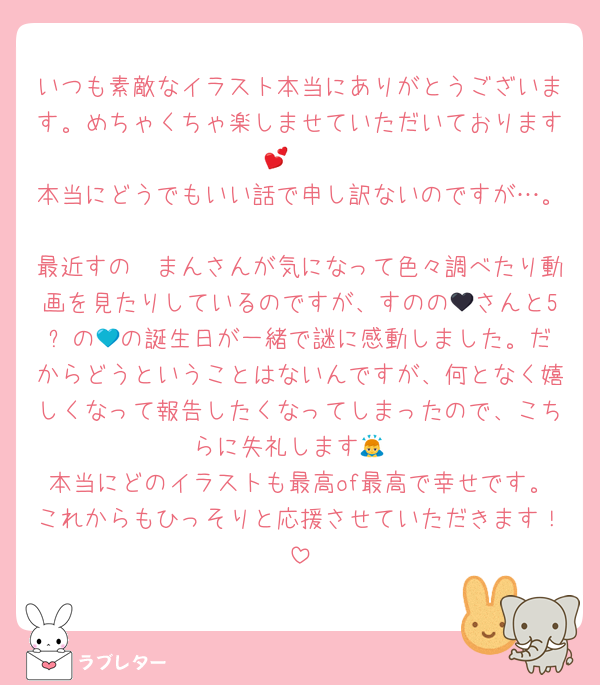 いつも素敵なイラスト本当にありがとうございます。めちゃくちゃ楽しませていただいております🫶💕
本当にどうでもいい話で申し訳ないのですが…。
最近すの〜まんさんが気になって色々調べたり動画を見たりしているのですが、すのの🖤さんと5️⃣の💙の誕生日が一緒で謎に感動しました。だからどうということはないんですが、何となく嬉しくなって報告したくなってしまったので、こちらに失礼します🙇
本当にどのイラストも最高of最高で幸せです。これからもひっそりと応援させていただきます！