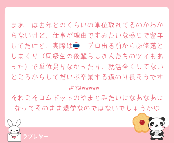 まあ🤍は去年どのくらいの単位取れてるのかわからないけど、仕事が理由ですみたいな感じで留年してたけど、実際は🇹🇭プロ出る前から必修落としまくり（同級生の後輩らしき人たちのツイもあった）で単位足りなかったり、就活全くしてないところからしてだいぶ卒業する道のり長そうですよねwwwww
それこそコムドットのやまとみたいになあなあになってそのまま退学なのではないでしょうか