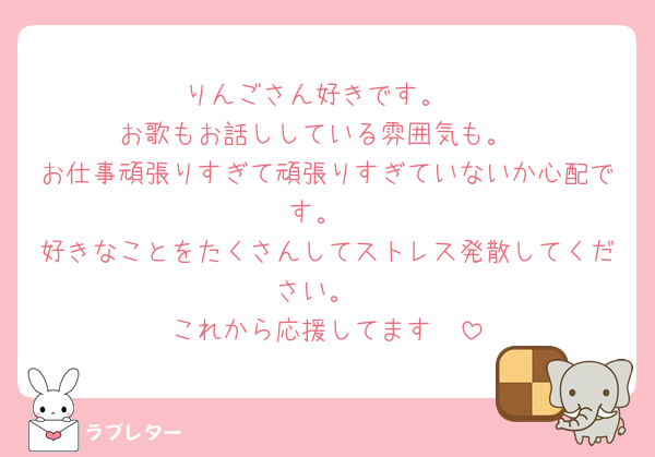 りんごさん好きです。
お歌もお話ししている雰囲気も。
お仕事頑張りすぎて頑張りすぎていないか心配です。
好きなことをたくさんしてストレス発散してください。
これから応援してます🫶