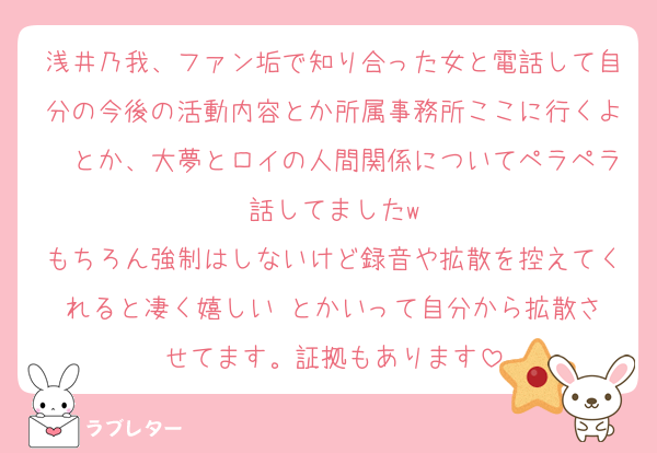 浅井乃我、ファン垢で知り合った女と電話して自分の今後の活動内容とか所属事務所ここに行くよ〜とか、大夢とロイの人間関係についてペラペラ話してましたw
もちろん強制はしないけど録音や拡散を控えてくれると凄く嬉しい☺️とかいって自分から拡散させてます。証拠もあります