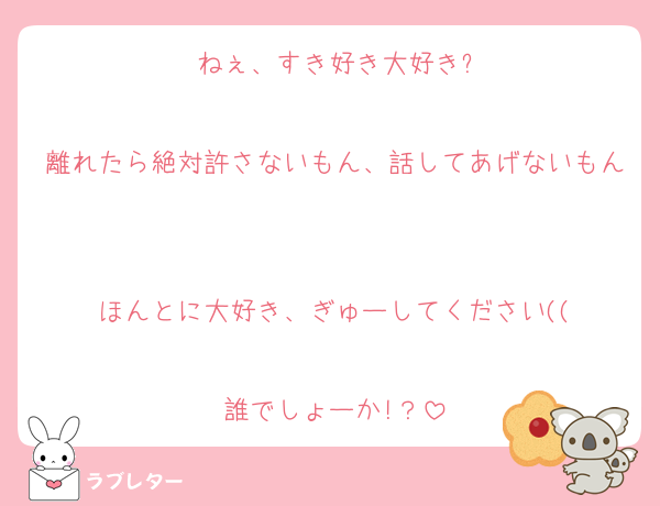 ねぇ、すき好き大好き?

離れたら絶対許さないもん、話してあげないもん

ほんとに大好き、ぎゅーしてください((

誰でしょーか!？