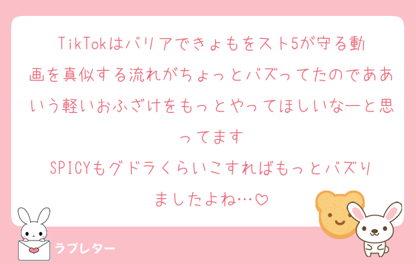 TikTokはバリアできょもをスト5が守る動画を真似する流れがちょっとバズってたのでああいう軽いおふざけをもっとやってほしいなーと思ってます
SPICYもグドラくらいこすればもっとバズりましたよね…