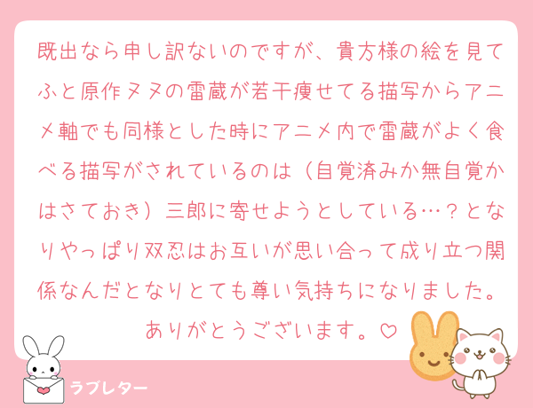 既出なら申し訳ないのですが、貴方様の絵を見てふと原作ヌヌの雷蔵が若干痩せてる描写からアニメ軸でも同様とした時にアニメ内で雷蔵がよく食べる描写がされているのは（自覚済みか無自覚かはさておき）三郎に寄せようとしている…？となりやっぱり双忍はお互いが思い合って成り立つ関係なんだとなりとても尊い気持ちになりました。ありがとうございます。