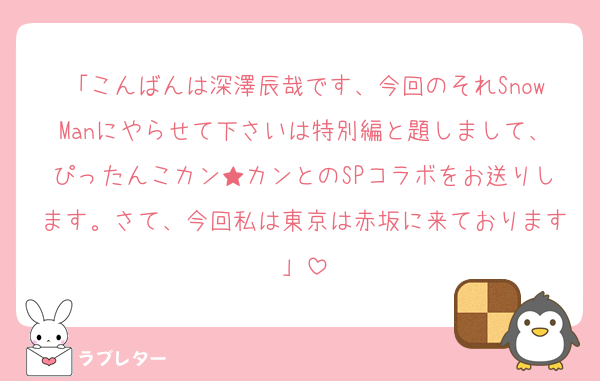 「こんばんは深澤辰哉です、今回のそれSnowManにやらせて下さいは特別編と題しまして、ぴったんこカン★カンとのSPコラボをお送りします。さて、今回私は東京は赤坂に来ております」