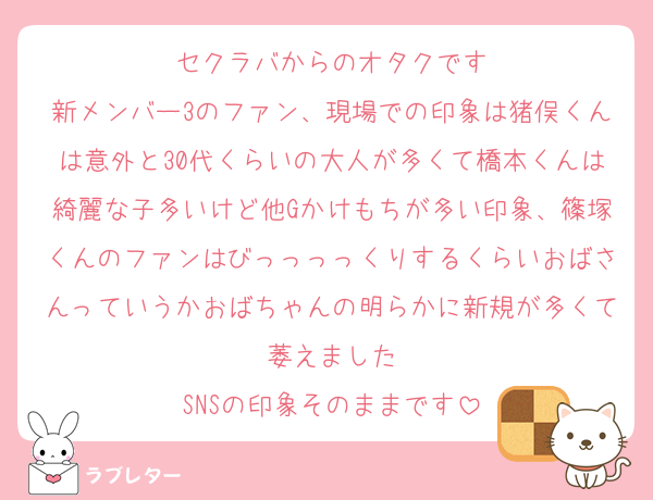 セクラバからのオタクです
新メンバー3のファン、現場での印象は猪俣くんは意外と30代くらいの大人が多くて橋本くんは綺麗な子多いけど他Gかけもちが多い印象、篠塚くんのファンはびっっっっくりするくらいおばさんっていうかおばちゃんの明らかに新規が多くて萎えました
SNSの印象そのままです