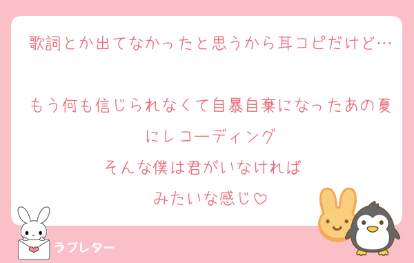 歌詞とか出てなかったと思うから耳コピだけど…
もう何も信じられなくて自暴自棄になったあの夏にレコーディング
そんな僕は君がいなければ〜
みたいな感じ