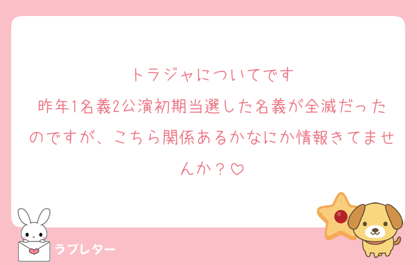 トラジャについてです
昨年1名義2公演初期当選した名義が全滅だったのですが、こちら関係あるかなにか情報きてませんか？