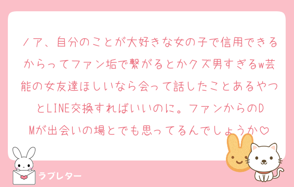 ノア、自分のことが大好きな女の子で信用できるからってファン垢で繋がるとかクズ男すぎるw芸能の女友達ほしいなら会って話したことあるやつとLINE交換すればいいのに。ファンからのDMが出会いの場とでも思ってるんでしょうか