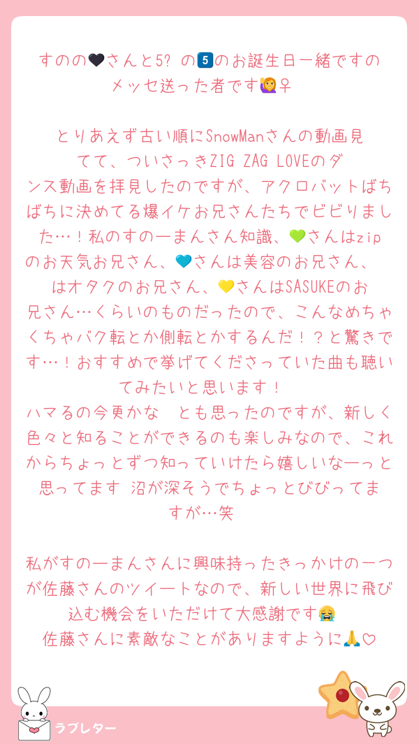すのの🖤さんと5️⃣の💙のお誕生日一緒ですのメッセ送った者です🙋‍♀️

とりあえず古い順にSnowManさんの動画見てて、ついさっきZIG ZAG LOVEのダンス動画を拝見したのですが、アクロバットばちばちに決めてる爆イケお兄さんたちでビビりました…！私のすのーまんさん知識、💚さんはzipのお天気お兄さん、💙さんは美容のお兄さん、🩷はオタクのお兄さん、💛さんはSASUKEのお兄さん…くらいのものだったので、こんなめちゃくちゃバク転とか側転とかするんだ！？と驚きです…！おすすめで挙げてくださっていた曲も聴いてみたいと思います！
ハマるの今更かな〜とも思ったのですが、新しく色々と知ることができるのも楽しみなので、これからちょっとずつ知っていけたら嬉しいなーっと思ってます☺️沼が深そうでちょっとびびってますが…笑

私がすのーまんさんに興味持ったきっかけの一つが佐藤さんのツイートなので、新しい世界に飛び込む機会をいただけて大感謝です😭
佐藤さんに素敵なことがありますように🙏