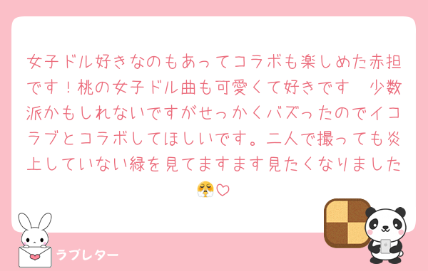 女子ドル好きなのもあってコラボも楽しめた赤担です！桃の女子ドル曲も可愛くて好きです🥺少数派かもしれないですがせっかくバズったのでイコラブとコラボしてほしいです。二人で撮っても炎上していない緑を見てますます見たくなりました😤