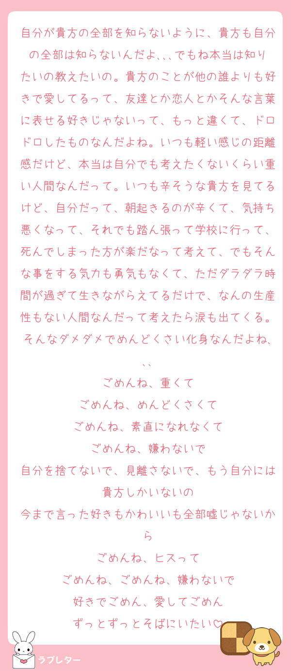 自分が貴方の全部を知らないように、貴方も自分の全部は知らないんだよ､､､でもね本当は知りたいの教えたいの。貴方のことが他の誰よりも好きで愛してるって、友達とか恋人とかそんな言葉に表せる好きじゃないって、もっと違くて、ドロドロしたものなんだよね。いつも軽い感じの距離感だけど、本当は自分でも考えたくないくらい重い人間なんだって。いつも辛そうな貴方を見てるけど、自分だって、朝起きるのが辛くて、気持ち悪くなって、それでも踏ん張って学校に行って、死んでしまった方が楽だなって考えて、でもそんな事をする気力も勇気もなくて、ただダラダラ時間が過ぎて生きながらえてるだけで、なんの生産性もない人間なんだって考えたら涙も出てくる。そんなダメダメでめんどくさい化身なんだよね､､､
ごめんね、重くて
ごめんね、めんどくさくて
ごめんね、素直になれなくて
ごめんね、嫌わないで
自分を捨てないで、見離さないで、もう自分には貴方しかいないの
今まで言った好きもかわいいも全部嘘じゃないから
ごめんね、ヒスって
ごめんね、ごめんね、嫌わないで
好きでごめん、愛してごめん
ずっとずっとそばにいたい
