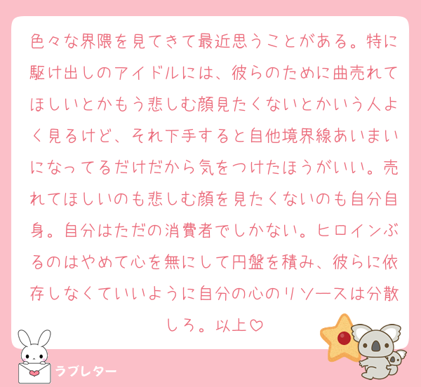 色々な界隈を見てきて最近思うことがある。特に駆け出しのアイドルには、彼らのために曲売れてほしいとかもう悲しむ顔見たくないとかいう人よく見るけど、それ下手すると自他境界線あいまいになってるだけだから気をつけたほうがいい。売れてほしいのも悲しむ顔を見たくないのも自分自身。自分はただの消費者でしかない。ヒロインぶるのはやめて心を無にして円盤を積み、彼らに依存しなくていいように自分の心のリソースは分散しろ。以上