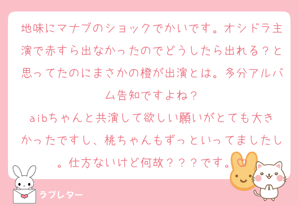地味にマナブのショックでかいです。オシドラ主演で赤すら出なかったのでどうしたら出れる？と思ってたのにまさかの橙が出演とは。多分アルバム告知ですよね？
aibちゃんと共演して欲しい願いがとても大きかったですし、桃ちゃんもずっといってましたし。仕方ないけど何故？？？です。