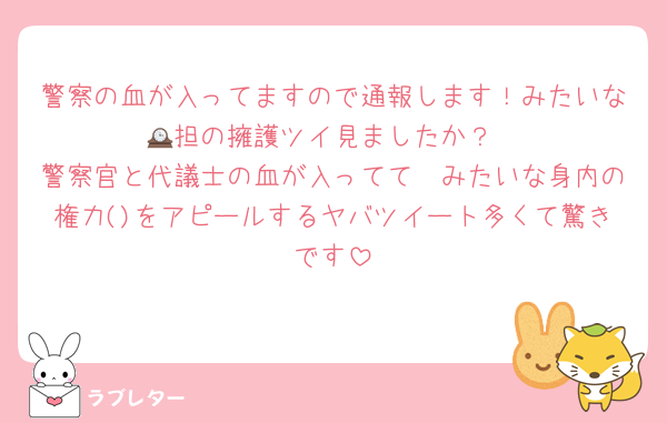 警察の血が入ってますので通報します！みたいな🕰担の擁護ツイ見ましたか？
警察官と代議士の血が入ってて〜みたいな身内の権力()をアピールするヤバツイート多くて驚きです