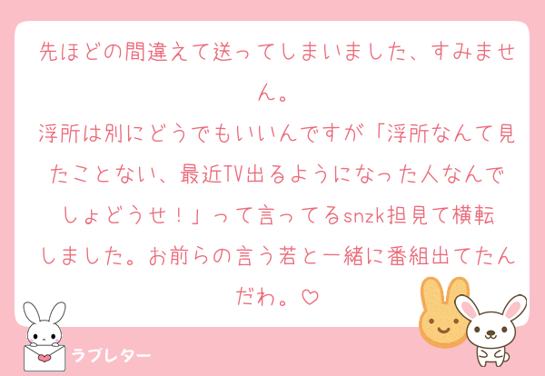 先ほどの間違えて送ってしまいました、すみません。
浮所は別にどうでもいいんですが「浮所なんて見たことない、最近TV出るようになった人なんでしょどうせ！」って言ってるsnzk担見て横転しました。お前らの言う若と一緒に番組出てたんだわ。