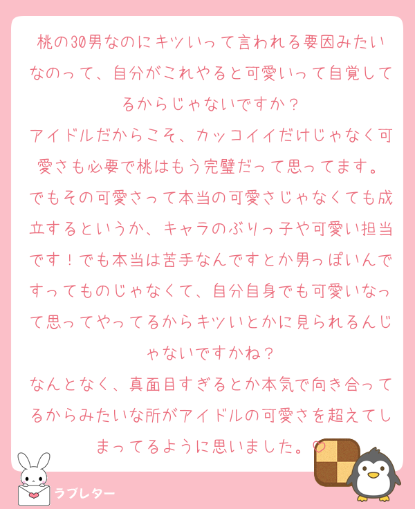 桃の30男なのにキツいって言われる要因みたいなのって、自分がこれやると可愛いって自覚してるからじゃないですか？
アイドルだからこそ、カッコイイだけじゃなく可愛さも必要で桃はもう完璧だって思ってます。
でもその可愛さって本当の可愛さじゃなくても成立するというか、キャラのぶりっ子や可愛い担当です！でも本当は苦手なんですとか男っぽいんですってものじゃなくて、自分自身でも可愛いなって思ってやってるからキツいとかに見られるんじゃないですかね？
なんとなく、真面目すぎるとか本気で向き合ってるからみたいな所がアイドルの可愛さを超えてしまってるように思いました。