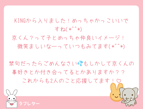 KINGから入りました！めっちゃかっこいいですね(*^^*)
京くん？って子とめっちゃ仲良いイメージ！
微笑ましいなーっていつもみてます(*^^*)
禁句だったらごめんなさい💦もしかして京くんの事好きとか付き合ってるとかありますか？？
これからも2人のこと応援してます！