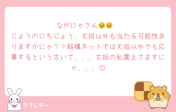 ながにゃさん😣😣
じょうのにちじょう、丈担以外も当たる可能性ありますかにゃ？？結構ネットでは丈担以外でも応募するという方いて、、、丈担の私震えてますにゃ、、、