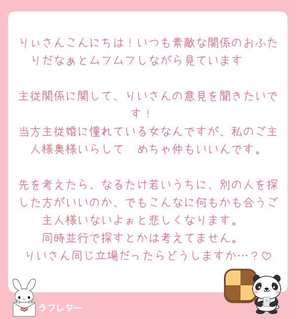 りぃさんこんにちは！いつも素敵な関係のおふたりだなぁとムフムフしながら見ています🥰

主従関係に関して、りいさんの意見を聞きたいです！
当方主従婚に憧れている女なんですが、私のご主人様奥様いらして‪🥲‎めちゃ仲もいいんです。
先を考えたら、なるたけ若いうちに、別の人を探した方がいいのか、でもこんなに何もかも合うご主人様いないよぉと悲しくなります。
同時並行で探すとかは考えてません。
りいさん同じ立場だったらどうしますか…？